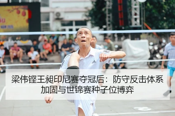 梁伟铿王昶印尼赛夺冠后：防守反击体系加固与世锦赛种子位博弈